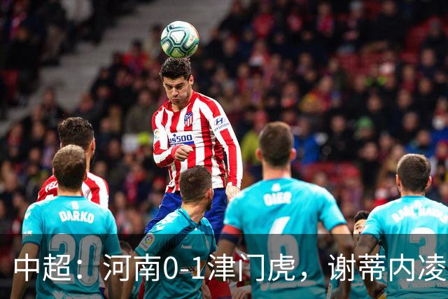 中超：河南0-1津门虎，谢蒂内凌空斩，马亚伤退