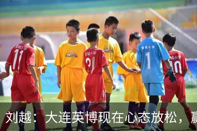 刘越：大连英博现在心态放松，赢一场就赚了