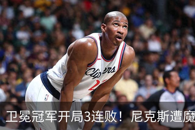 卫冕冠军开局3连败！尼克斯遭魔术逆转 布伦森28分小瓦23+13+9