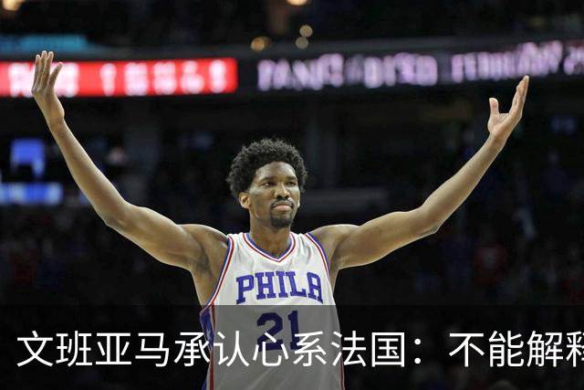 文班亚马承认心系法国：不能解释我的糟糕表现