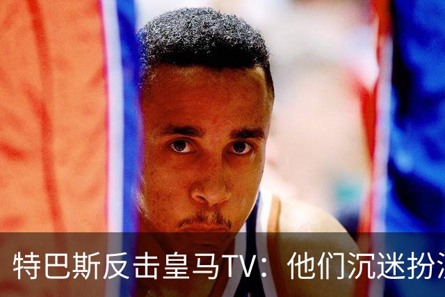 特巴斯反击皇马TV：他们沉迷扮演受害者，大可继续要求我辞职