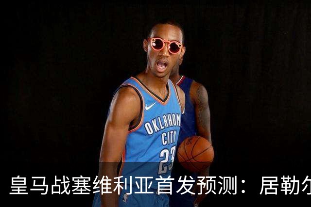 皇马战塞维利亚首发预测：居勒尔怀森先发，姆巴佩单箭头